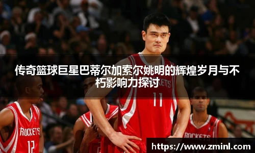 传奇篮球巨星巴蒂尔加索尔姚明的辉煌岁月与不朽影响力探讨