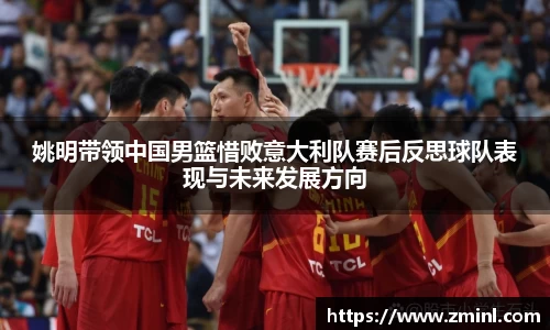 姚明带领中国男篮惜败意大利队赛后反思球队表现与未来发展方向